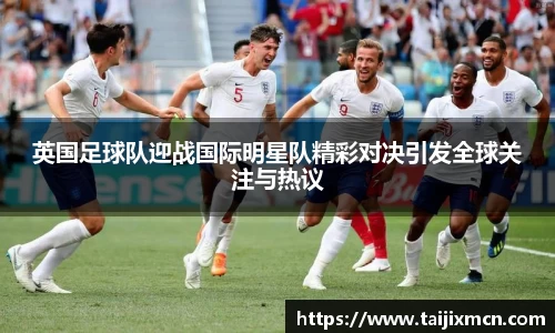 英国足球队迎战国际明星队精彩对决引发全球关注与热议